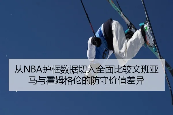 从NBA护框数据切入全面比较文班亚马与霍姆格伦的防守价值差异