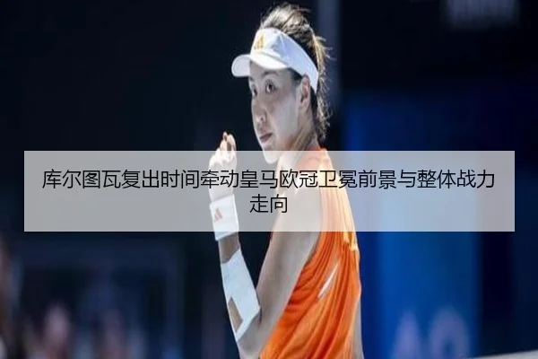 库尔图瓦复出时间牵动皇马欧冠卫冕前景与整体战力走向