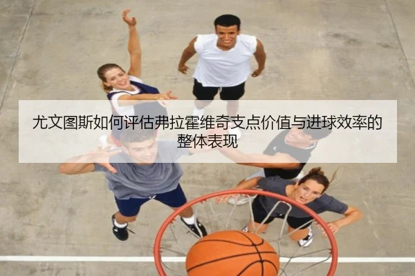 尤文图斯如何评估弗拉霍维奇支点价值与进球效率的整体表现
